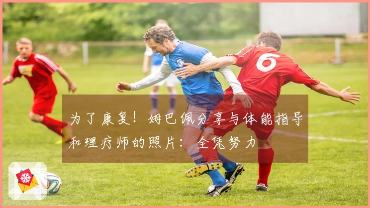 为了康复！姆巴佩分享与体能指导和理疗师的照片：全凭努力