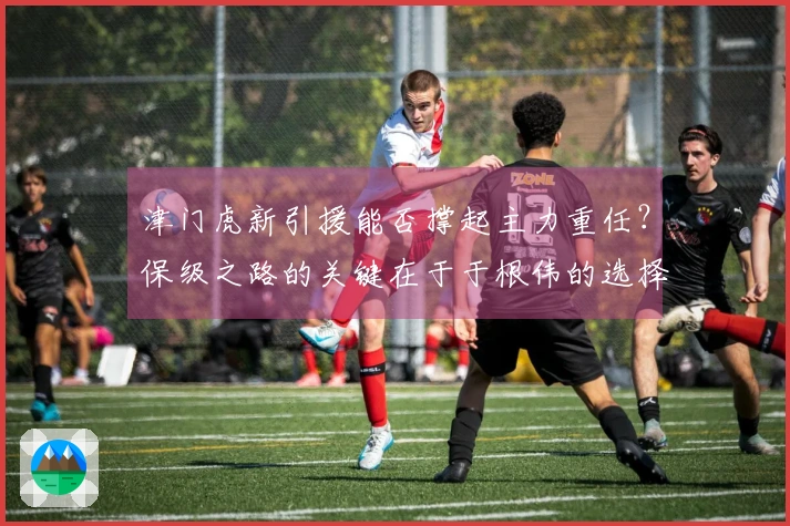 津门虎新引援能否撑起主力重任？保级之路的关键在于于根伟的选择