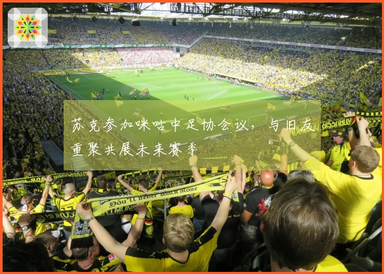 苏克参加咪咕中足协会议，与旧友重聚共展未来赛季