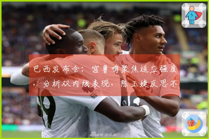 巴西发布会：宫鲁鸣聚焦适应强度，分析双内线表现，陈玉婕反思不足之处