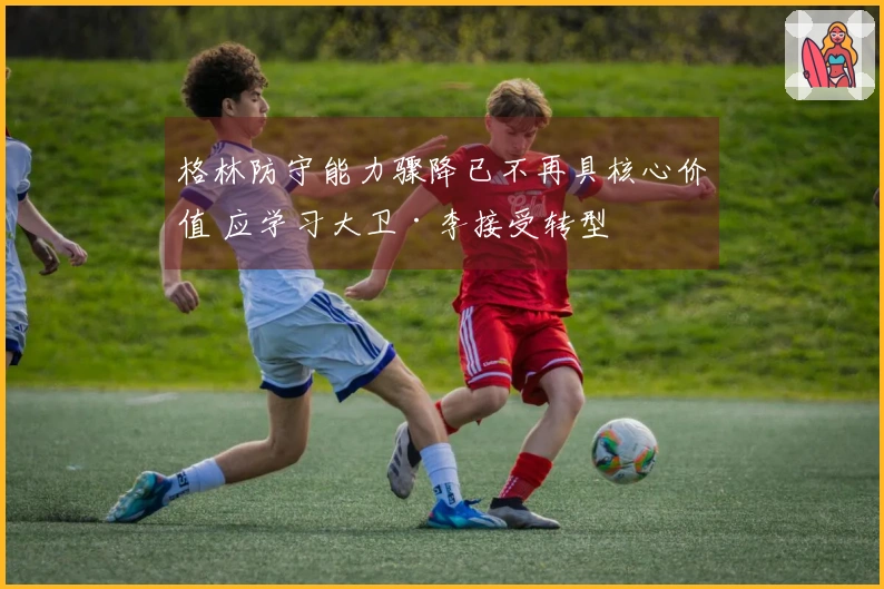 格林防守能力骤降已不再具核心价值 应学习大卫·李接受转型