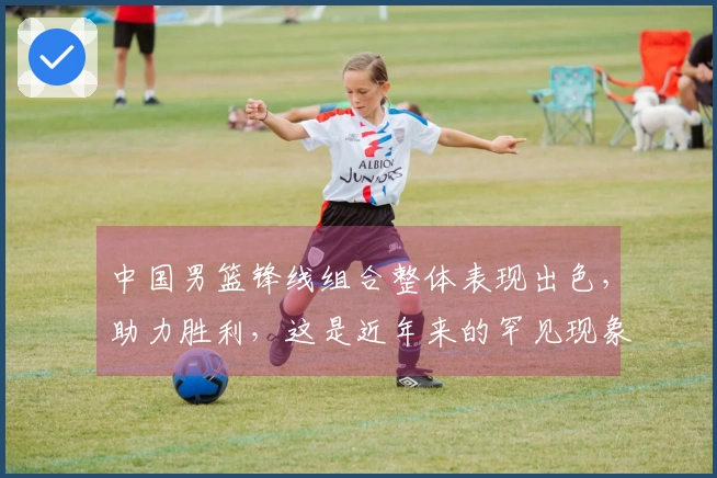 中国男篮锋线组合整体表现出色，助力胜利，这是近年来的罕见现象