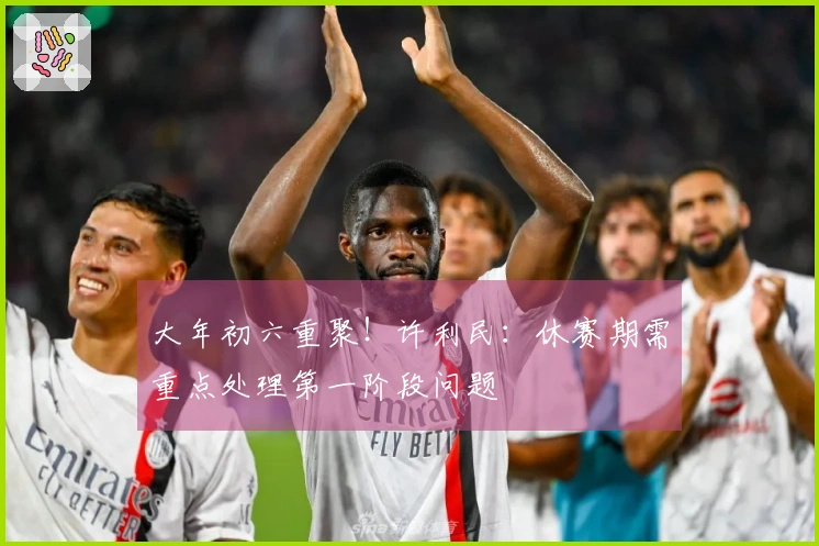 大年初六重聚！许利民：休赛期需重点处理第一阶段问题