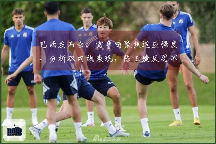 巴西发布会：宫鲁鸣聚焦适应强度，分析双内线表现，陈玉婕反思不足之处