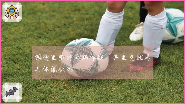 佩德里坚持全场作战，弗里克忧虑其体能状况