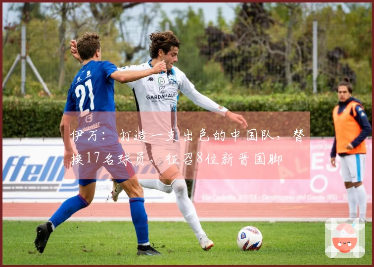 伊万：打造一支出色的中国队，替换17名球员，征召8位新晋国脚