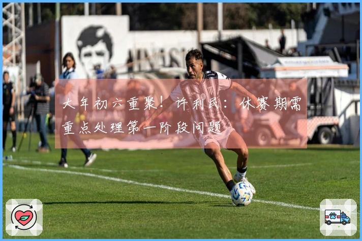 大年初六重聚！许利民：休赛期需重点处理第一阶段问题