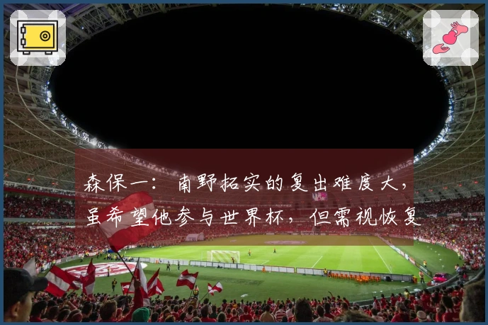 森保一：南野拓实的复出难度大，虽希望他参与世界杯，但需视恢复进展