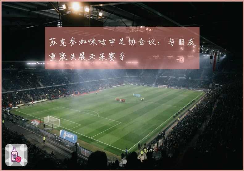 苏克参加咪咕中足协会议，与旧友重聚共展未来赛季