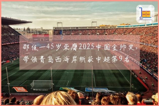 邵佳一45岁荣膺2025中国金帅奖，带领青岛西海岸斩获中超第9名