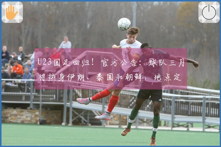 U23国足回归！官方公告：球队三月将热身伊朗、泰国和朝鲜，地点定于西安