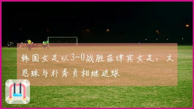 韩国女足以3-0战胜菲律宾女足，文恩珠与朴秀贞相继进球