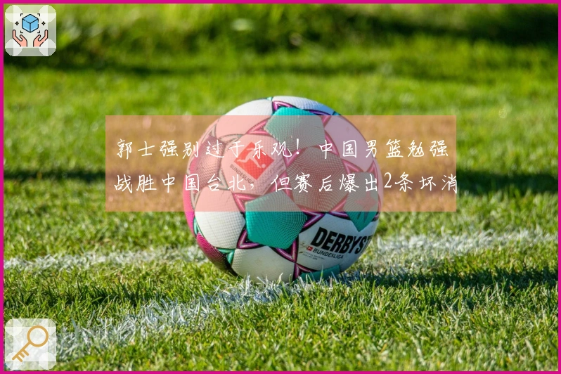 郭士强别过于乐观！中国男篮勉强战胜中国台北，但赛后爆出2条坏消息