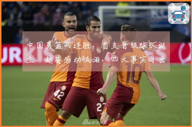 中国男篮两连胜，首支晋级球队诞生，赵睿感动流泪，四大事实浮出水面