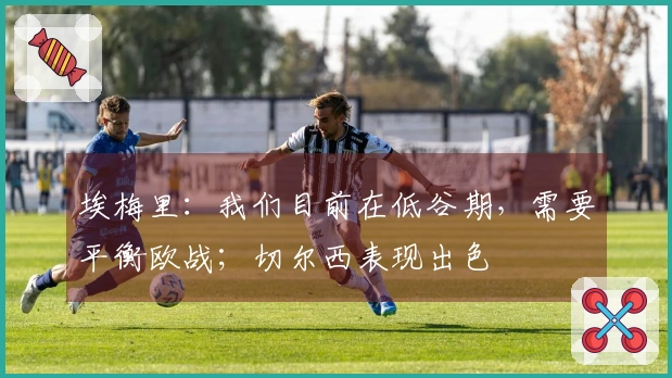 埃梅里：我们目前在低谷期，需要平衡欧战；切尔西表现出色